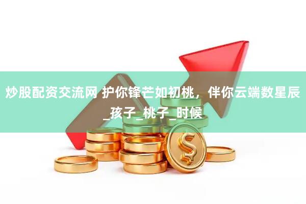 炒股配资交流网 护你锋芒如初桃，伴你云端数星辰_孩子_桃子_时候