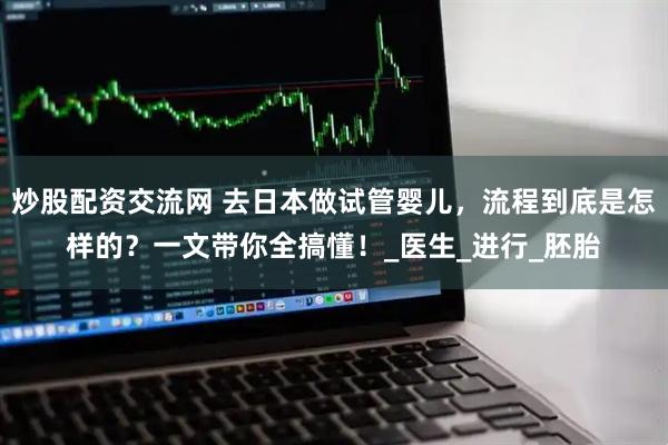 炒股配资交流网 去日本做试管婴儿，流程到底是怎样的？一文带你全搞懂！_医生_进行_胚胎