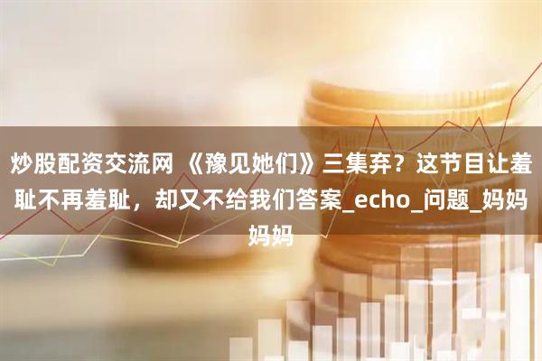 炒股配资交流网 《豫见她们》三集弃？这节目让羞耻不再羞耻，却又不给我们答案_echo_问题_妈妈