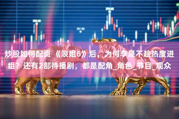 炒股如何配资 《浪姐6》后，为何李晟不趁热度进组？还有2部待播剧，都是配角_角色_节目_观众