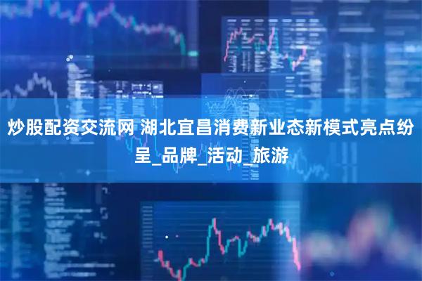 炒股配资交流网 湖北宜昌消费新业态新模式亮点纷呈_品牌_活动_旅游