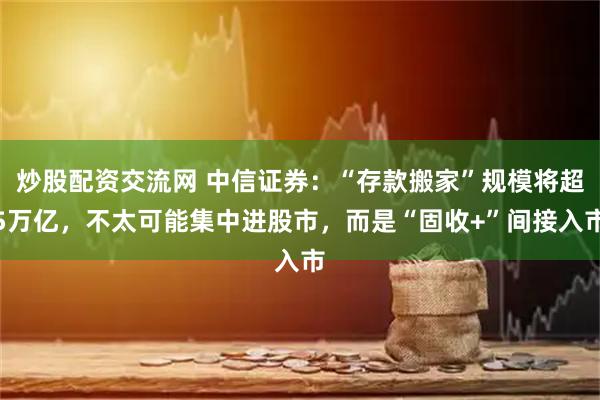 炒股配资交流网 中信证券：“存款搬家”规模将超5万亿，不太可能集中进股市，而是“固收+”间接入市