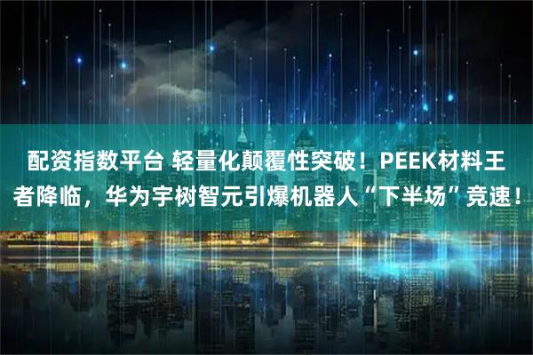 配资指数平台 轻量化颠覆性突破！PEEK材料王者降临，华为宇树智元引爆机器人“下半场”竞速！