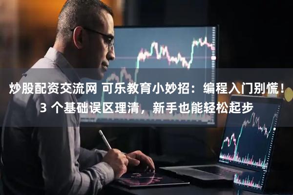 炒股配资交流网 可乐教育小妙招：编程入门别慌！3 个基础误区理清，新手也能轻松起步