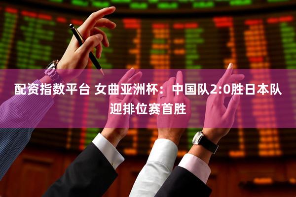 配资指数平台 女曲亚洲杯：中国队2:0胜日本队迎排位赛首胜