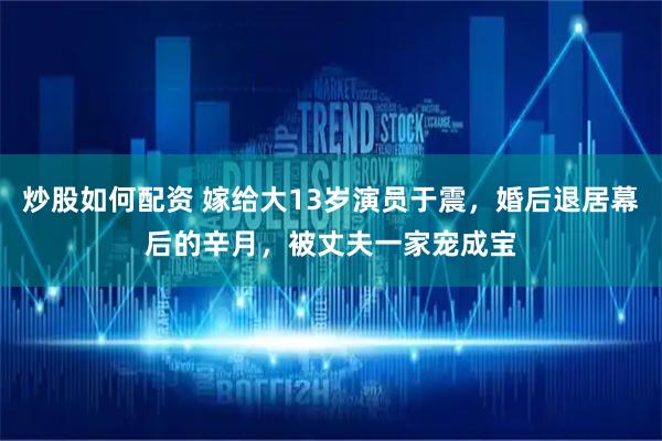 炒股如何配资 嫁给大13岁演员于震，婚后退居幕后的辛月，被丈夫一家宠成宝