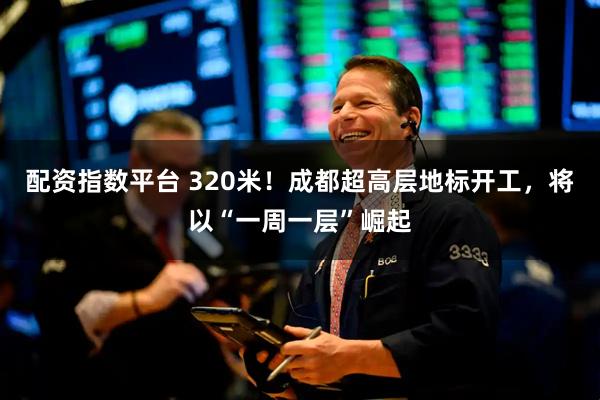 配资指数平台 320米！成都超高层地标开工，将以“一周一层”崛起