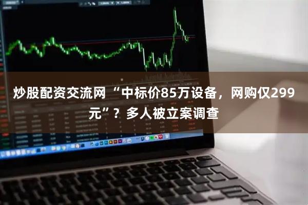 炒股配资交流网 “中标价85万设备，网购仅299元”？多人被立案调查