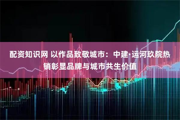 配资知识网 以作品致敬城市：中建·运河玖院热销彰显品牌与城市共生价值