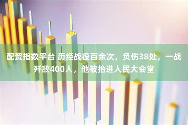 配资指数平台 历经战役百余次，负伤38处，一战歼敌400人，他被抬进人民大会堂