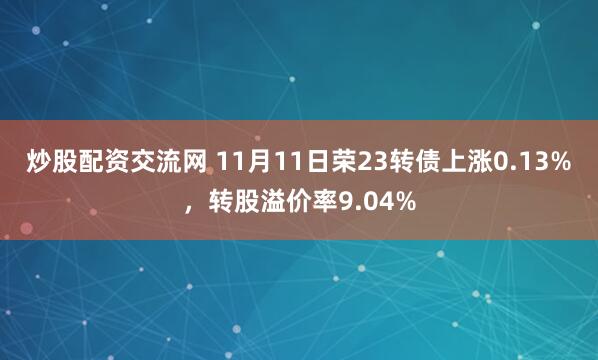 炒股配资交流网 11月11日荣23转债上涨0.13%，转股溢价率9.04%