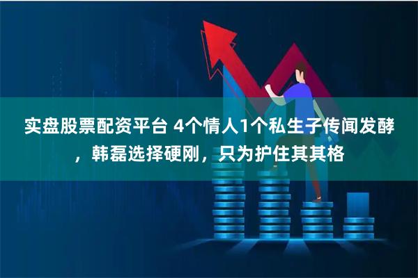 实盘股票配资平台 4个情人1个私生子传闻发酵，韩磊选择硬刚，只为护住其其格