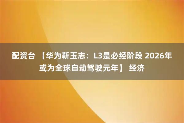 配资台 【华为靳玉志：L3是必经阶段 2026年或为全球自动驾驶元年】 经济