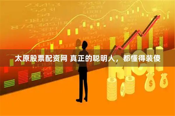 太原股票配资网 真正的聪明人，都懂得装傻
