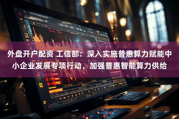 外盘开户配资 工信部：深入实施普惠算力赋能中小企业发展专项行动，加强普惠智能算力供给